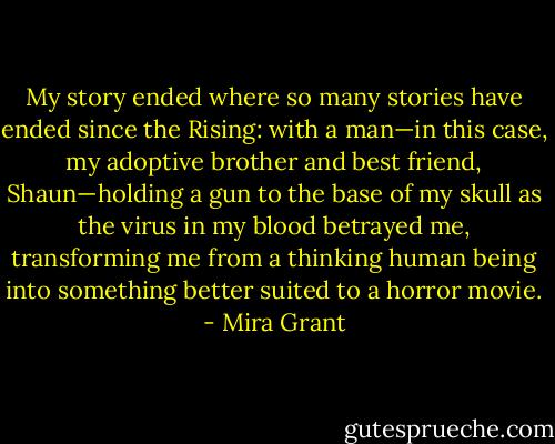 My story ended where so many stories have ended since the Rising: with a man—in this case, my adoptive brother and best friend, Shaun—holding a gun to the base of my skull as the virus in my blood betrayed me, transforming me from a thinking human being into something better suited to a horror movie. - Mira Grant