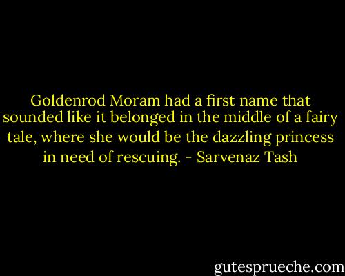 Goldenrod Moram had a first name that sounded like it belonged in the middle of a fairy tale, where she would be the dazzling princess in need of rescuing. - Sarvenaz Tash