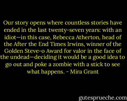 Our story opens where countless stories have ended in the last twenty-seven years: with an idiot—in this case, Rebecca Atherton, head of the After the End Times Irwins, winner of the Golden Steve-o Award for valor in the face of the undead—deciding it would be a good idea to go out and poke a zombie with a stick to see what happens. - Mira Grant