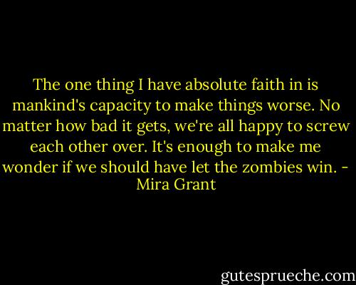 The one thing I have absolute faith in is mankind's capacity to make things worse. No matter how bad it gets, we're all happy to screw each other over. It's enough to make me wonder if we should have let the zombies win. - Mira Grant