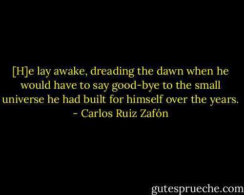 [H]e lay awake, dreading the dawn when he would have to say good-bye to the small universe he had built for himself over the years. - Carlos Ruiz Zafón