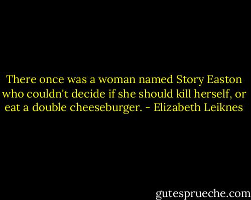 There once was a woman named Story Easton who couldn't decide if she should kill herself, or eat a double cheeseburger. - Elizabeth Leiknes