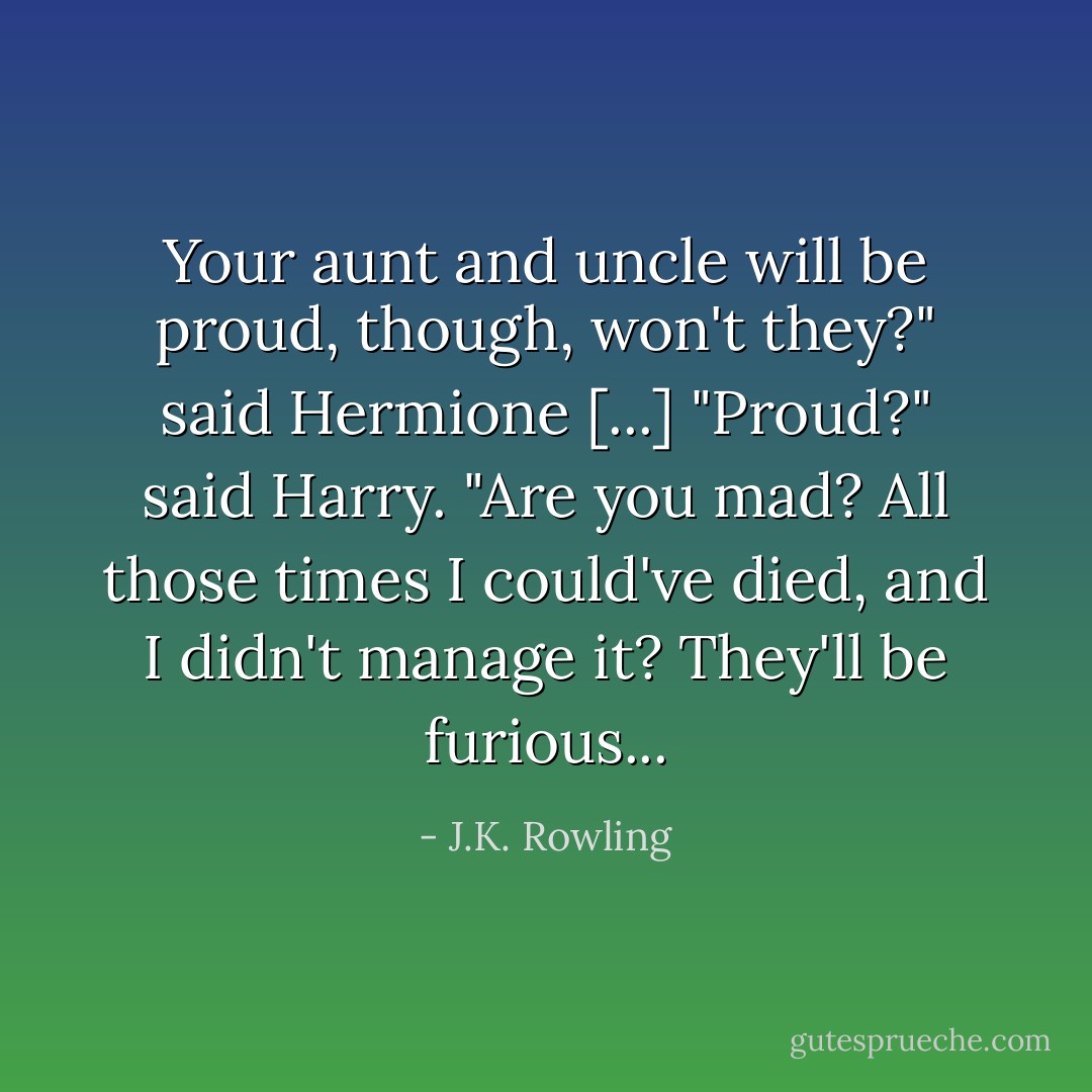 Your aunt and uncle will be proud, though, won't they?" said Hermione [...] "Proud?" said Harry. "Are you mad? All those times I could've died, and I didn't manage it? They'll be furious... - J.K. Rowling