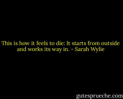 This is how it feels to die: It starts from outside and works its way in. - Sarah Wylie