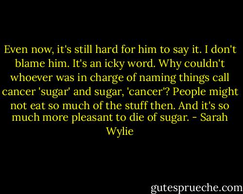 Even now, it's still hard for him to say it. I don't blame him. It's an icky word. Why couldn't whoever was in charge of naming things call cancer 'sugar' and sugar, 'cancer'? People might not eat so much of the stuff then. And it's so much more pleasant to die of sugar. - Sarah Wylie