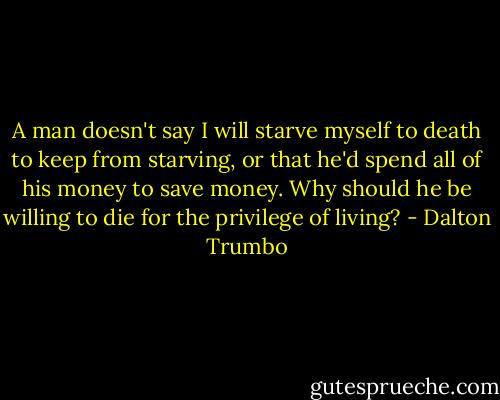 A man doesn't say I will starve myself to death to keep from starving, or that he'd spend all of his money to save money. Why should he be willing to die for the privilege of living? - Dalton Trumbo