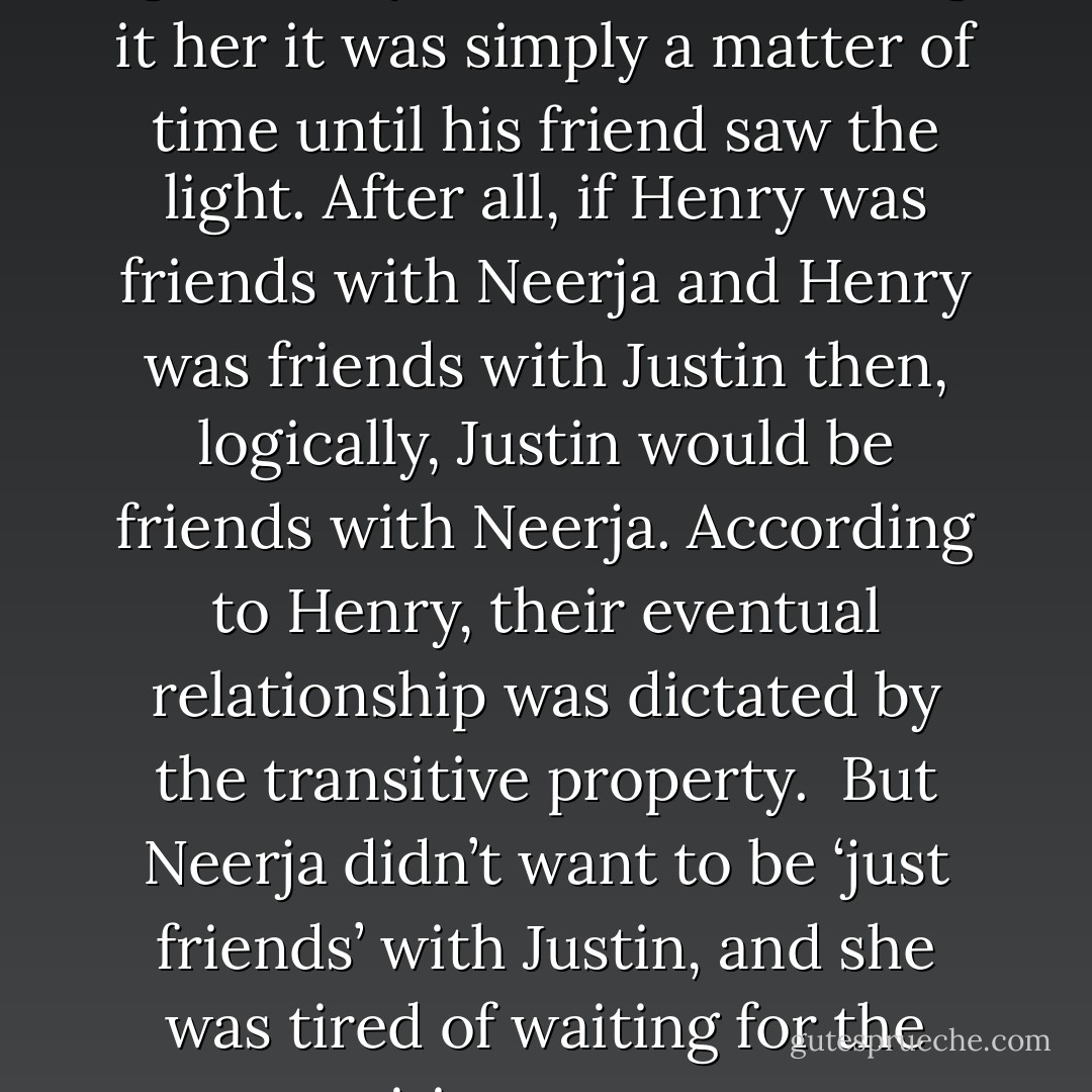 For years, he’s been listening to her complain about being ignored by Justin and assuring it her it was simply a matter of time until his friend saw the light. After all, if Henry was friends with Neerja and Henry was friends with Justin then, logically, Justin would be friends with Neerja. According to Henry, their eventual relationship was dictated by the transitive property.<br /><br />But Neerja didn’t want to be ‘just friends’ with Justin, and she was tired of waiting for the transitive property to jump-start her love life. - Sarah Strohmeyer