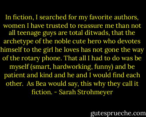 In fiction, I searched for my favorite authors, women I have trusted to reassure me than not all teenage guys are total ditwads, that the archetype of the noble cute hero who devotes himself to the girl he loves has not gone the way of the rotary phone. That all I had to do was be myself (smart, hardworking, funny) and be patient and kind and he and I would find each other.<br /><br />As Bea would say, this why they call it fiction. - Sarah Strohmeyer