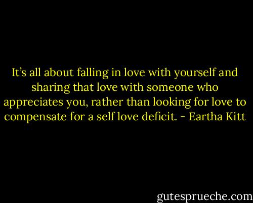It’s all about falling in love with yourself and sharing that love with someone who appreciates you, rather than looking for love to compensate for a self love deficit. - Eartha Kitt