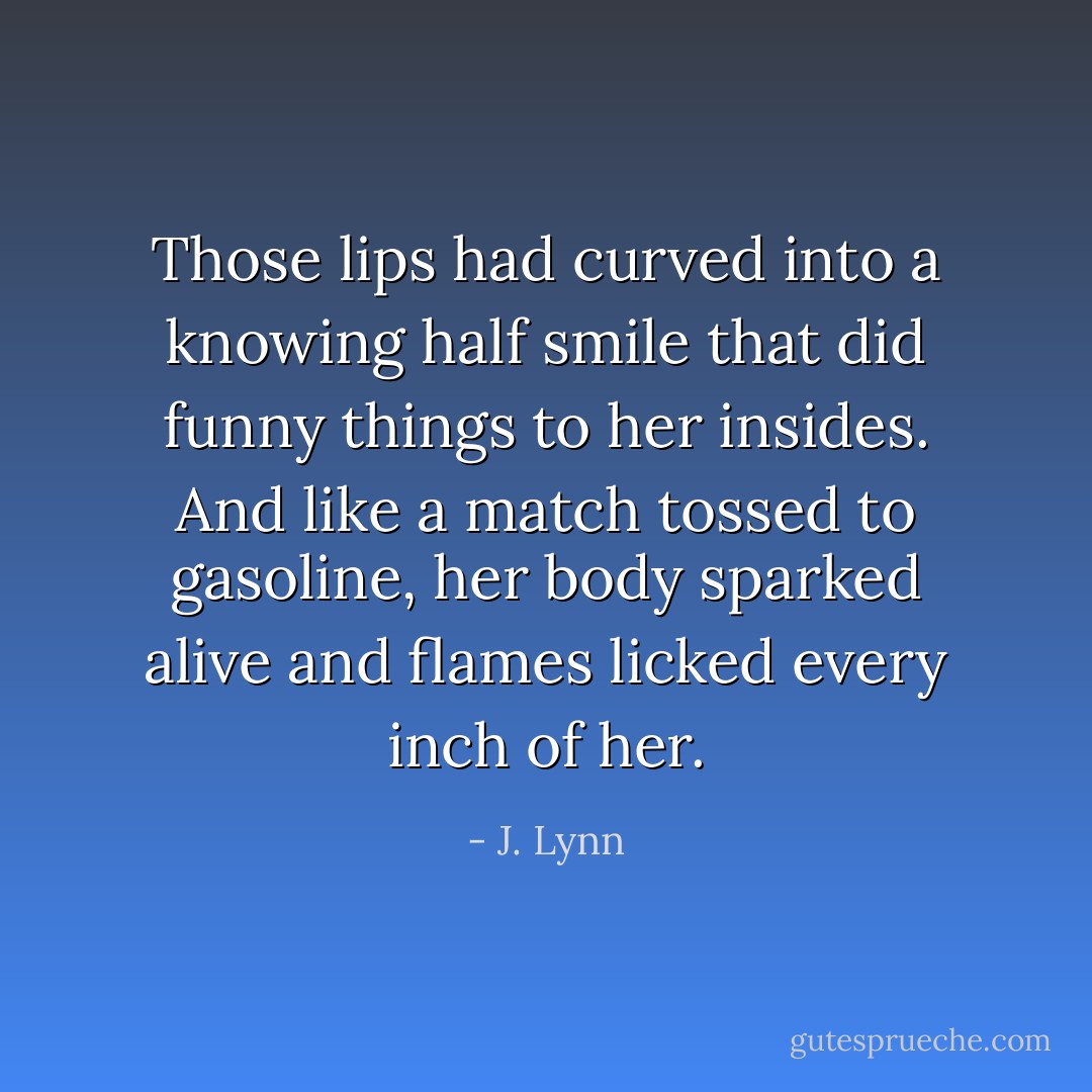 Those lips had curved into a knowing half smile that did funny things to her insides. And like a match tossed to gasoline, her body sparked alive and flames licked every inch of her. - J. Lynn