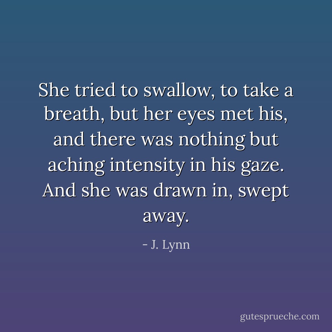She tried to swallow, to take a breath, but her eyes met his, and there was nothing but aching intensity in his gaze. And she was drawn in, swept away. - J. Lynn
