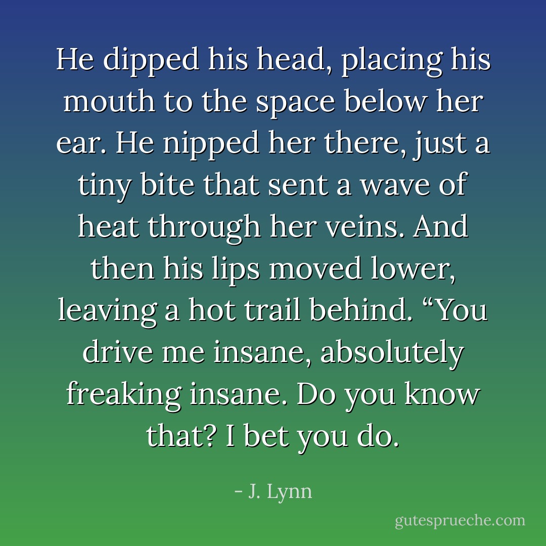 He dipped his head, placing his mouth to the space below her ear. He nipped her there, just a tiny bite that sent a wave of heat through her veins. And then his lips moved lower, leaving a hot trail behind. “You drive me insane, absolutely freaking insane. Do you know that? I bet you do. - J. Lynn