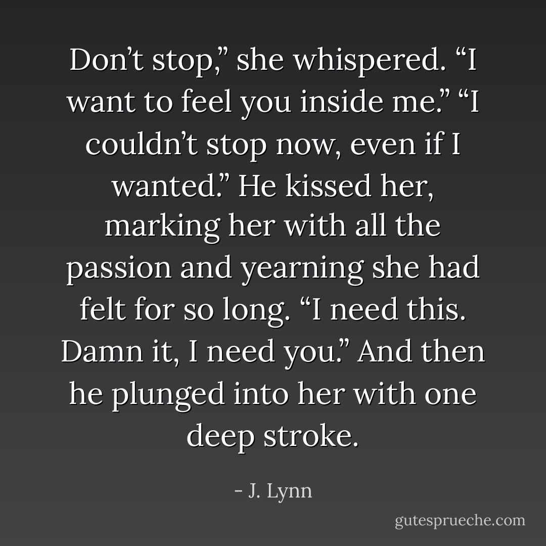 Don’t stop,” she whispered. “I want to feel you inside me.”<br />“I couldn’t stop now, even if I wanted.” He kissed her, marking her with all the passion and yearning she had felt for so long. “I need this. Damn it, I need you.”<br />And then he plunged into her with one deep stroke. - J. Lynn