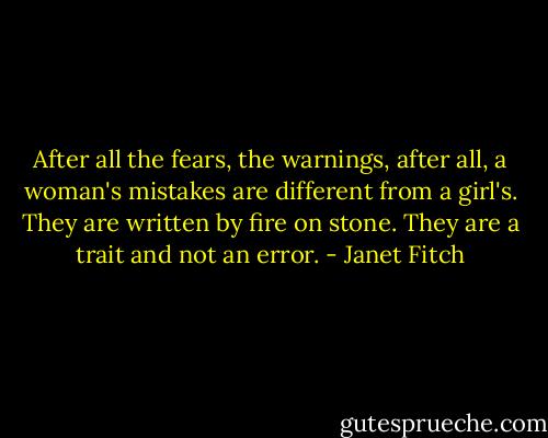 After all the fears, the warnings, after all, a woman's mistakes are different from a girl's. They are written by fire on stone. They are a trait and not an error. - Janet Fitch