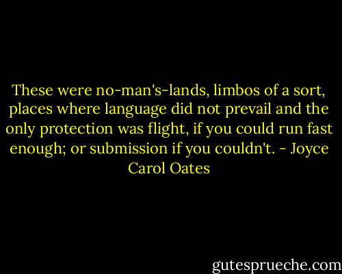 These were no-man's-lands, limbos of a sort, places where language did not prevail and the only protection was flight, if you could run fast enough; or submission if you couldn't. - Joyce Carol Oates