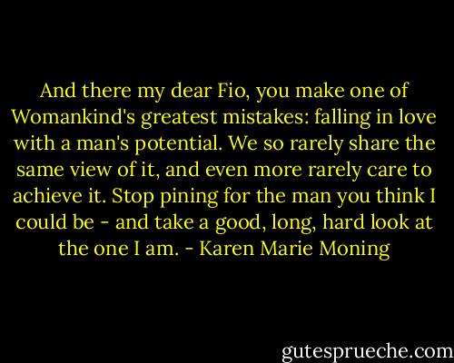 And there my dear Fio, you make one of Womankind's greatest mistakes: falling in love with a man's potential. We so rarely share the same view of it, and even more rarely care to achieve it. Stop pining for the man you think I could be - and take a good, long, hard look at the one I am. - Karen Marie Moning
