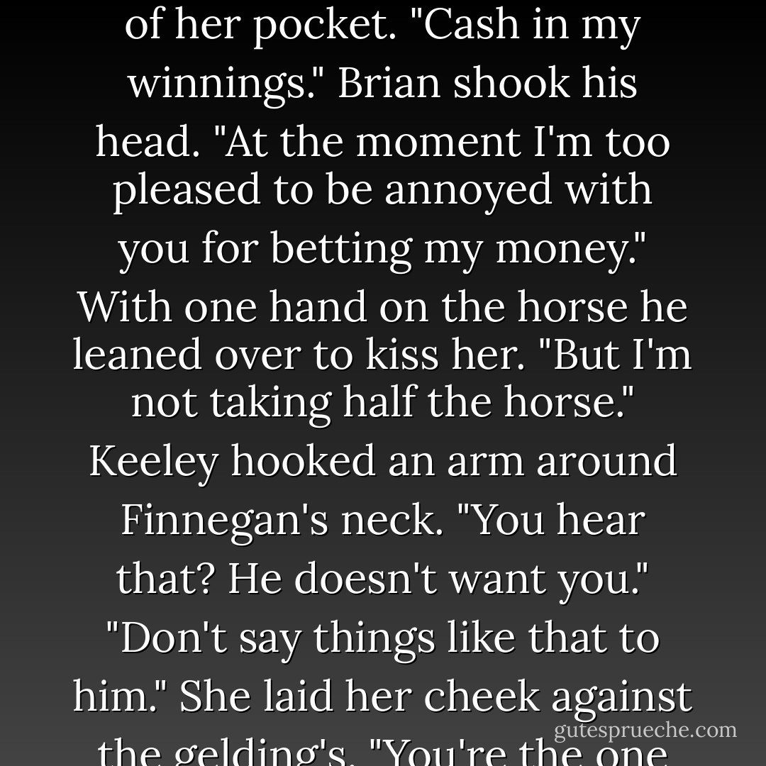 You should be up celebrating."<br />"This is part of it." She ran her hands carefully up the gelding's leg before pinning the wrapping to the line. "Finnegan and I are going to congratulate each other while I clean him up.But you could do me a favor." She pulled her ticket out of her pocket. "Cash in my winnings."<br />Brian shook his head. "At the moment I'm too pleased to be annoyed with you for betting my money." With one hand on the horse he leaned over to kiss her. "But I'm not taking half the horse."<br />Keeley hooked an arm around Finnegan's neck. "You hear that? He doesn't want you."<br />"Don't say things like that to him."<br />She laid her cheek against the gelding's. "You're the one hurting his feelings."<br />As two pairs of eyes studied him, Brian hissed out a breath. "We'll discuss this privately at some other time."<br />"He needs you.We both do."<br />The muscles n his belly twisted. "That's unfair."<br />"That's fact. - Nora Roberts