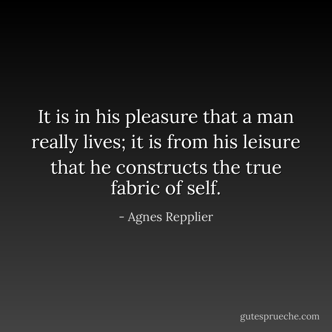 It is in his pleasure that a man really lives; it is from his leisure that he constructs the true fabric of self. - Agnes Repplier