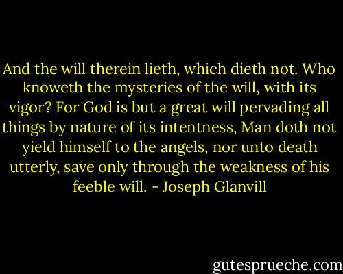 And the will therein lieth, which dieth not. Who knoweth the mysteries of the will, with its vigor? For God is but a great will pervading all things by nature of its intentness, Man doth not yield himself to the angels, nor unto death utterly, save only through the weakness of his feeble will. - Joseph Glanvill
