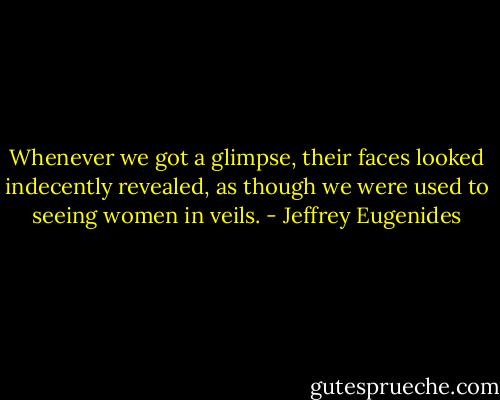 Whenever we got a glimpse, their faces looked indecently revealed, as though we were used to seeing women in veils. - Jeffrey Eugenides