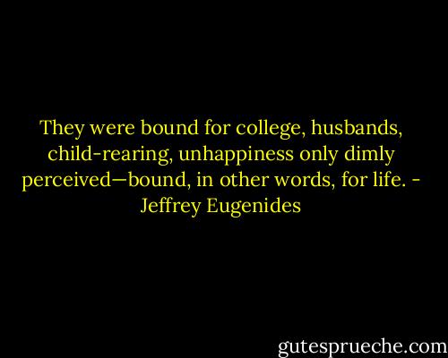 They were bound for college, husbands, child-rearing, unhappiness only dimly perceived—bound, in other words, for life. - Jeffrey Eugenides