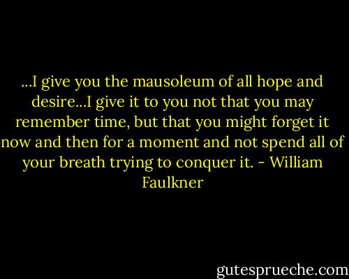 ...I give you the mausoleum of all hope and desire...I give it to you not that you may remember time, but that you might forget it now and then for a moment and not spend all of your breath trying to conquer it. - William Faulkner