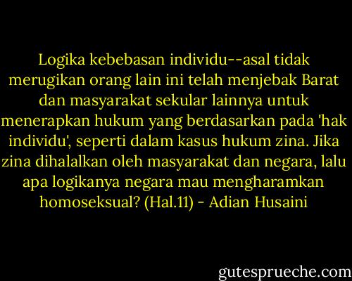 Logika kebebasan individu--asal tidak merugikan orang lain ini telah menjebak Barat dan masyarakat sekular lainnya untuk menerapkan hukum yang berdasarkan pada 'hak individu', seperti dalam kasus hukum zina. Jika zina dihalalkan oleh masyarakat dan negara, lalu apa logikanya negara mau mengharamkan homoseksual? (Hal.11) - Adian Husaini