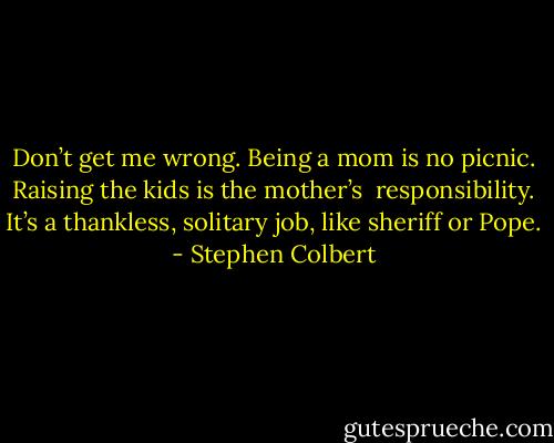 Don’t get me wrong. Being a mom is no picnic. Raising the kids is the mother’s <br />responsibility. It’s a thankless, solitary job, like sheriff or Pope. - Stephen Colbert