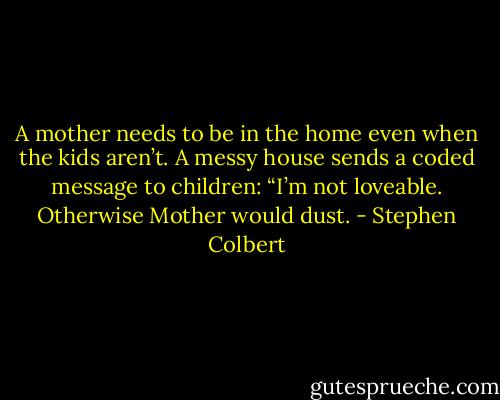 A mother needs to be in the home even when the kids aren’t. A messy house sends a coded message to children: “I’m not loveable. Otherwise Mother would dust. - Stephen Colbert