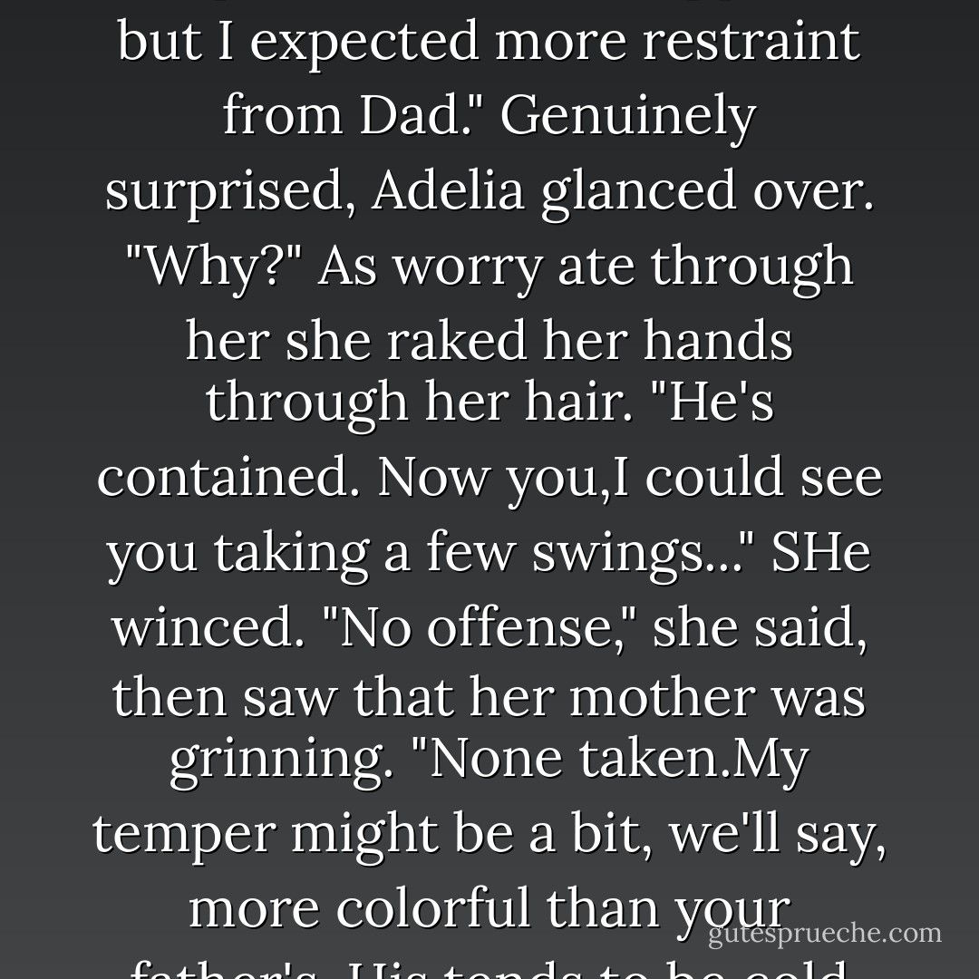 We shouldn't have left." Keeley paced the kitchen, stopping at the windows on each pass. Why weren't they back?<br />"Darling, you're shaking.Come on now, sit and drink your tea."<br />"I can't.What's wrong with men? They'd have beaten that idiot to a pulp.I'm not that surprised at Brian,I suppose, but I expected more restraint from Dad."<br />Genuinely surprised, Adelia glanced over. "Why?"<br />As worry ate through her she raked her hands through her hair. "He's contained. Now you,I could see you taking a few swings..." SHe winced. "No offense," she said, then saw that her mother was grinning.<br />"None taken.My temper might be a bit, we'll say, more colorful than your father's. His tends to be cold and deliberate when it's called for.And it was.The man hurt and frightened his little girl."<br />"His little girl was about to attempt to gut the man with a hoof pick." Keeley blew out a breath. "I've never seen Dad hit anyone, or look like he wanted to keep right on with it. - Nora Roberts