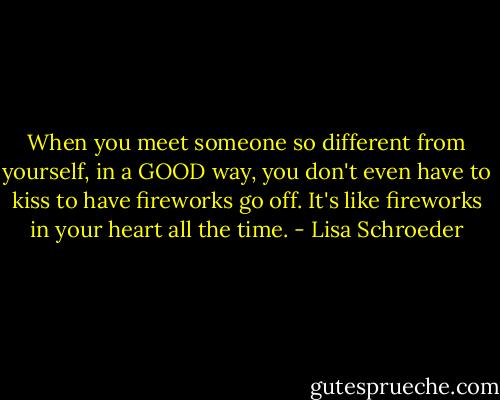 When you meet someone so different from yourself, in a GOOD way, you don't even have to kiss to have fireworks go off. It's like fireworks in your heart all the time. - Lisa Schroeder