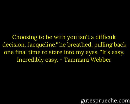 Choosing to be with you isn't a difficult decision, Jacqueline," he breathed, pulling back one final time to stare into my eyes. "It's easy. Incredibly easy. - Tammara Webber