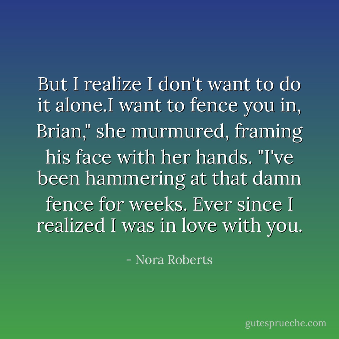 But I realize I don't want to do it alone.I want to fence you in, Brian," she murmured, framing his face with her hands. "I've been hammering at that damn fence for weeks. Ever since I realized I was in love with you. - Nora Roberts