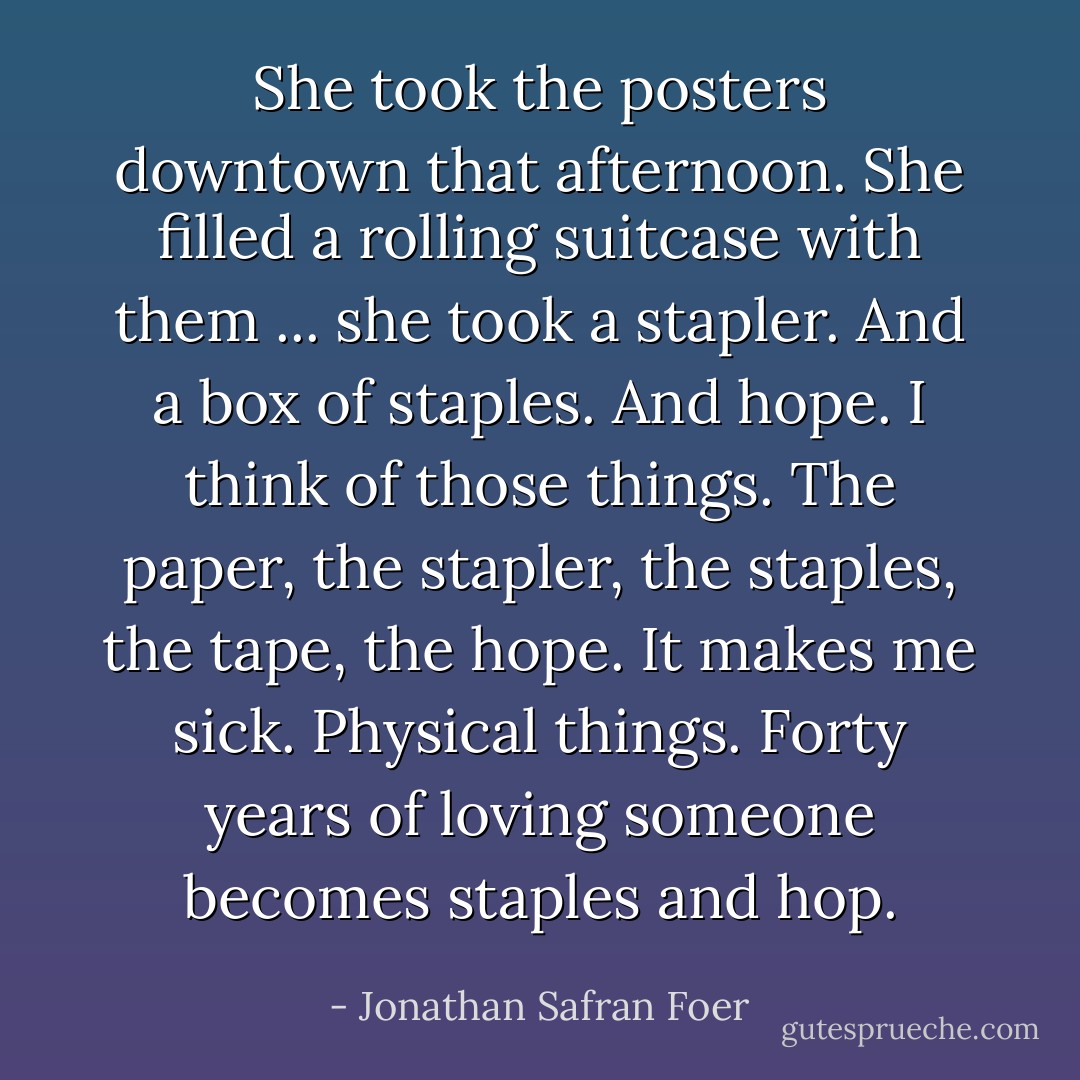 She took the posters downtown that afternoon. She filled a rolling suitcase with them ... she took a stapler. And a box of staples. And hope. I think of those things. The paper, the stapler, the staples, the tape, the hope. It makes me sick. Physical things. Forty years of loving someone becomes staples and hop. - Jonathan Safran Foer