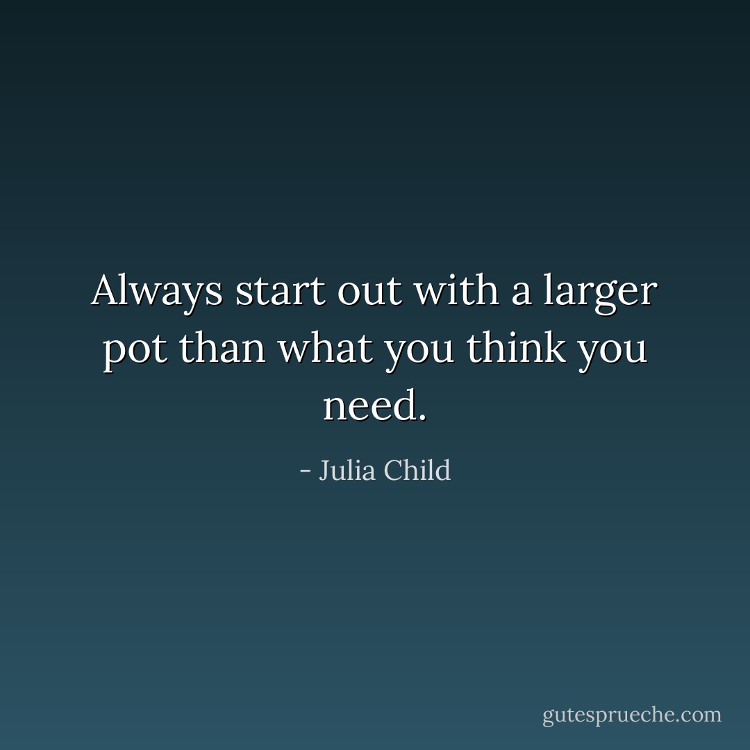 Always start out with a larger pot than what you think you need. - Julia Child