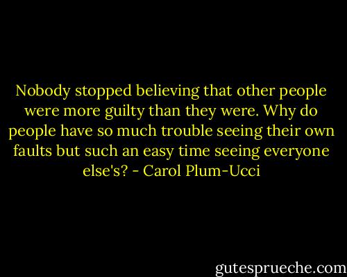 Nobody stopped believing that other people were more guilty than they were. Why do people have so much trouble seeing their own faults but such an easy time seeing everyone else's? - Carol Plum-Ucci