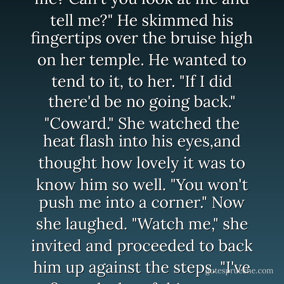 His hands came to her wrists, squeezed reflexively, before he got quickly to his feet. "You're mixing things up." Panic arrowed straight into his heart. "I told you sex complicates things."<br />"Yes,you did.And of course since you're the only man I've been with, how could I knew the difference between sex and love? Then again, that doesn't take into account that I'm a smart and self-aware woman, and I know the reason you're the only man I've been with is that you're the only man I've loved.Brian..."<br />She stepped toward him, humor flashing into her eyes when he stepped back. "I've made up my mind.You know how stubborn I am."<br />"I train your father's horses."<br />"So what? My mother groomed them."<br />"That's a different matter."<br />"Why? Oh, because she's a woman.How foolish of me not to realize we can't possibly love each other, build a life with each other.Now if you owned Royal Meadows and I worked here, then it would be all right."<br />"Stop making me sound ridiculous."<br />"I can't." She spread her hands. "You are ridiculous.I love you anyway. Really, I tried to approach it sensibly.I like doing things in a structured order that makes a beeline for the goal.But..." She shrugged, smiled. "It just doesn't want to work that way with you.I look at you and my heart,well, it just insists on taking over.I love you so much,Brian. Can't you tell me? Can't you look at me and tell me?"<br />He skimmed his fingertips over the bruise high on her temple. He wanted to tend to it, to her. "If I did there'd be no going back."<br />"Coward." She watched the heat flash into his eyes,and thought how lovely it was to know him so well.<br />"You won't push me into a corner."<br />Now she laughed. "Watch me," she invited and proceeded to back him up against the steps. "I've figured a lot of things out today,Brian.You're scared of me-of what you feel for me. You were the one always pulling back when we were in public, shifting aside when I'd reach for you.It hurt me."<br />The idea quite simply appalled him. "I never meant to hurt you."<br />"No,you couldn't.How could I help but fall for you? A hard head and a soft heart.It's irresistable. Still, it did hurt. But I thought it was just the snob in you.I didn't realize it was nerves."<br />"I'm not a snob, or a coward."<br />"Put your arms around me.Kiss me. Tell me."<br />"Damn it." he grabbed her shoulders, then simply held on, unable to push her back or draw her in. "It was the first time I saw you, the first instant. You walked in the room and my heart stopped. Like it had been struck by lightning.I was fine until you walked into the room."<br />Her knees wanted to buckle.Hard head, soft heart, and here, suddenly, a staggering sweep of romance. "Why didn't you tell me? Why did you make me wait?"<br />"I thought I'd get over it."<br />"Get over it?" Her brow arched up. "Like a head cold?"<br />"Maybe." He set her aside, paced away to stare out at the hills.<br />Keeley closed her eyes, let the breeze ruffle her hair, cool her cheeks. When the calm descended, she opened her eyes and smiled. "A good strong head cold's tough to shake off. - Nora Roberts