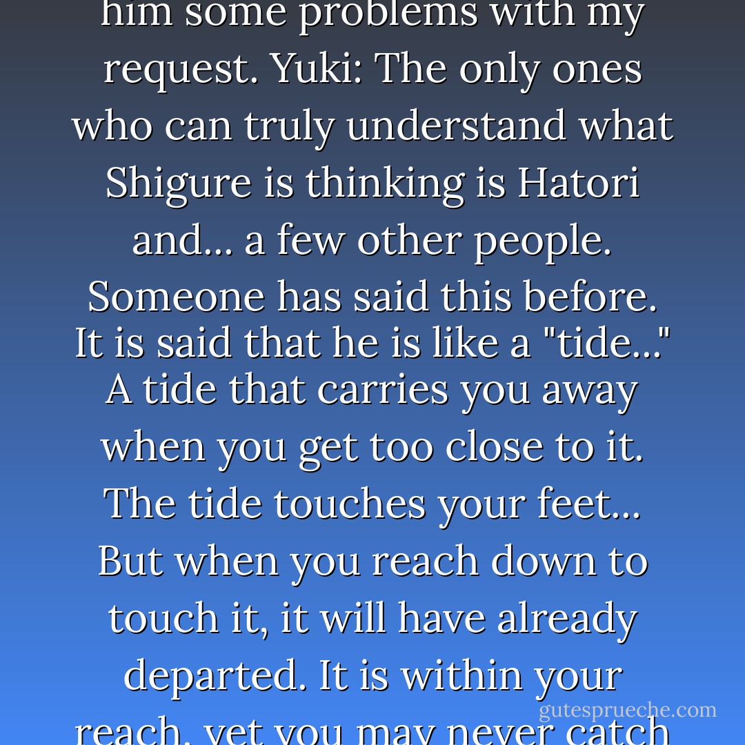 Tohru: Shigure is always smiling. But, I wonder if I gave him some problems with my request.<br />Yuki: The only ones who can truly understand what Shigure is thinking is Hatori and... a few other people. Someone has said this before. It is said that he is like a "tide..." A tide that carries you away when you get too close to it. The tide touches your feet... But when you reach down to touch it, it will have already departed. It is within your reach, yet you may never catch it... - Natsuki Takaya