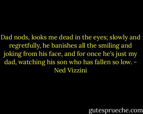 Dad nods, looks me dead in the eyes; slowly and regretfully, he banishes all the smiling and joking from his face, and for once he's just my dad, watching his son who has fallen so low. - Ned Vizzini