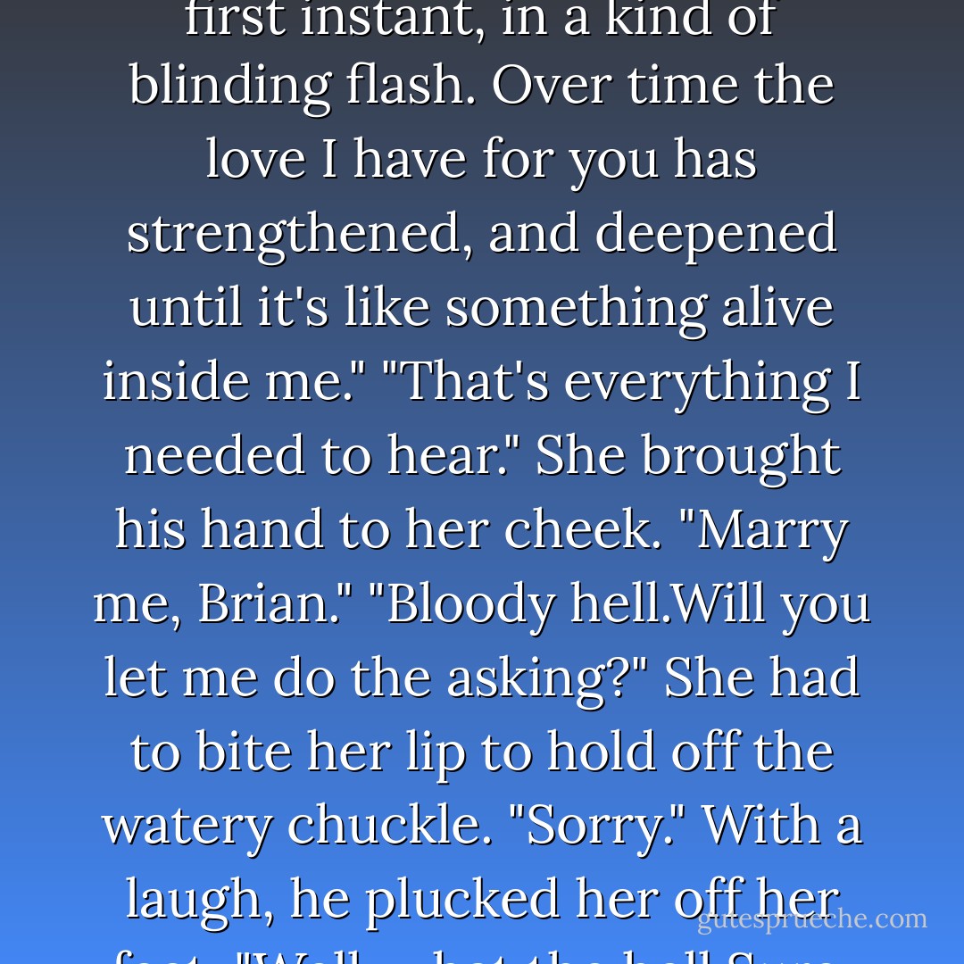 Will you just tell me, Brian.I need you to tell me you love me."<br />"I'm getting to it." He turned back. "I never thought I wanted family.I want to make children with you,Keeley.I want ours. Please don't cry."<br />"I'm trying not to.Hurry up."<br />"I can't be rushed at such a time.Sniffle those back or I'll blunder it.That's the way." He moved to her. "I don't want to own horses, but I can make an exception for the gift you gave me today.As a kind of symbol of things. I didn't have faith in him, not pure faith, that he'd run to win.I didn't have faith in you, either.Give me your hand."<br />She held it out, clasping his. "Tell me."<br />"I've never said the words to another woman. You'll be my first, and you'll be my last.I loved you from the first instant, in a kind of blinding flash. Over time the love I have for you has strengthened, and deepened until it's like something alive inside me."<br />"That's everything I needed to hear." She brought his hand to her cheek. "Marry me, Brian."<br />"Bloody hell.Will you let me do the asking?"<br />She had to bite her lip to hold off the watery chuckle. "Sorry."<br />With a laugh, he plucked her off her feet. "Well, what the hell.Sure, I'll marry you."<br />"Right away."<br />"Right away." He brushed his lips over her temple. "I love you,Keeley, and since you're birdbrain enough to want to marry a hardheaded Irish horse's ass, I believe it was, I'll go up now and ask your father."<br />"As my-Brian, really."<br />"I'll do this proper. But maybe I'll take you with me,in case he's found that shotgun."<br />She laughed, rubbed her cheek against his. "I'll protect you."<br />He set her on her feet.They began to walk together past the sharply colored fall flowers, the white fences and fields where horses raced their shadows.<br />When he reached to take her hand, Keeley gripped his firmly.And had everything. - Nora Roberts