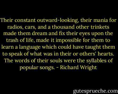 Their constant outward-looking, their mania for radios, cars, and a thousand other trinkets made them dream and fix their eyes upon the trash of life, made it impossible for them to learn a language which could have taught them to speak of what was in their or others' hearts. The words of their souls were the syllables of popular songs. - Richard Wright