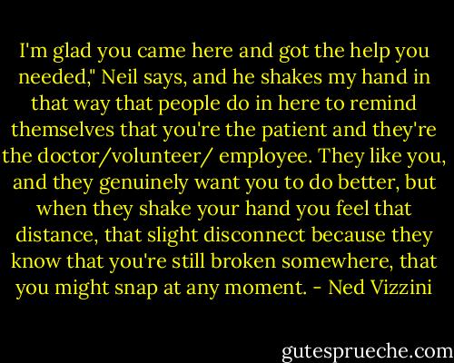 I'm glad you came here and got the help you needed," Neil says, and he shakes my hand in that way that people do in here to remind themselves that you're the patient and they're the doctor/volunteer/ employee. They like you, and they genuinely want you to do better, but when they shake your hand you feel that distance, that slight disconnect because they know that you're still broken somewhere, that you might snap at any moment. - Ned Vizzini