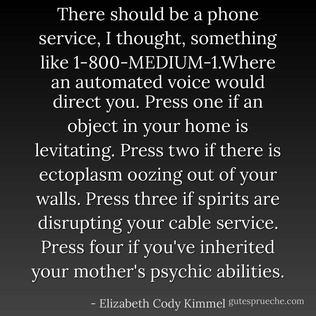 There should be a phone service, I thought, something like 1-800-MEDIUM-1.Where an automated voice would direct you. Press one if an object in your home is levitating. Press two if there is ectoplasm oozing out of your walls. Press three if spirits are disrupting your cable service. Press four if you've inherited your mother's psychic abilities. - Elizabeth Cody Kimmel