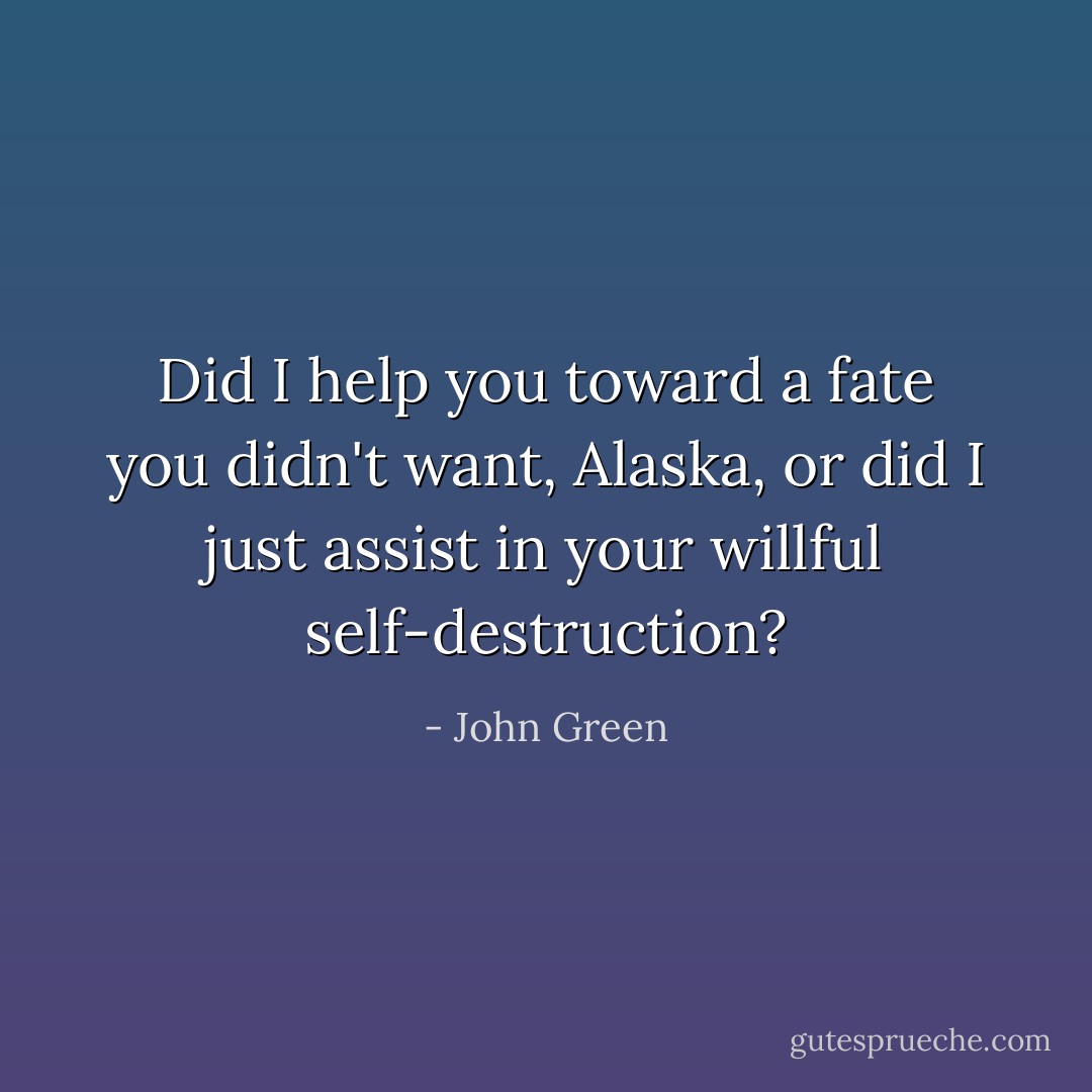 Did I help you toward a fate you didn't want, Alaska, or did I just assist in your willful self-destruction? - John Green