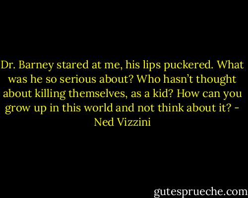 Dr. Barney stared at me, his lips puckered. What was he so serious about? Who hasn’t thought about killing themselves, as a kid? How can you grow up in this world and not think about it? - Ned Vizzini
