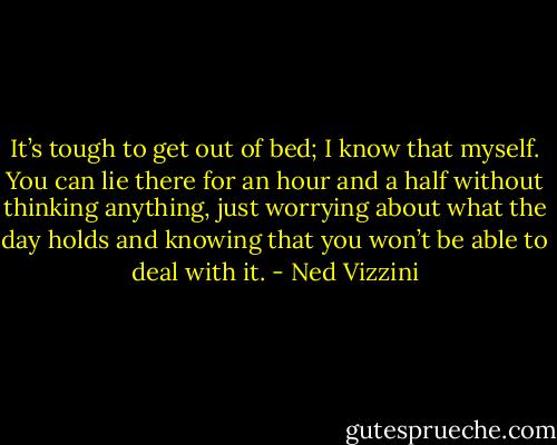 It’s tough to get out of bed; I know that myself. You can lie there for an hour and a half without thinking anything, just worrying about what the day holds and knowing that you won’t be able to deal with it. - Ned Vizzini