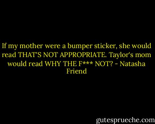If my mother were a bumper sticker, she would read THAT'S NOT APPROPRIATE. Taylor's mom would read WHY THE F*** NOT? - Natasha Friend