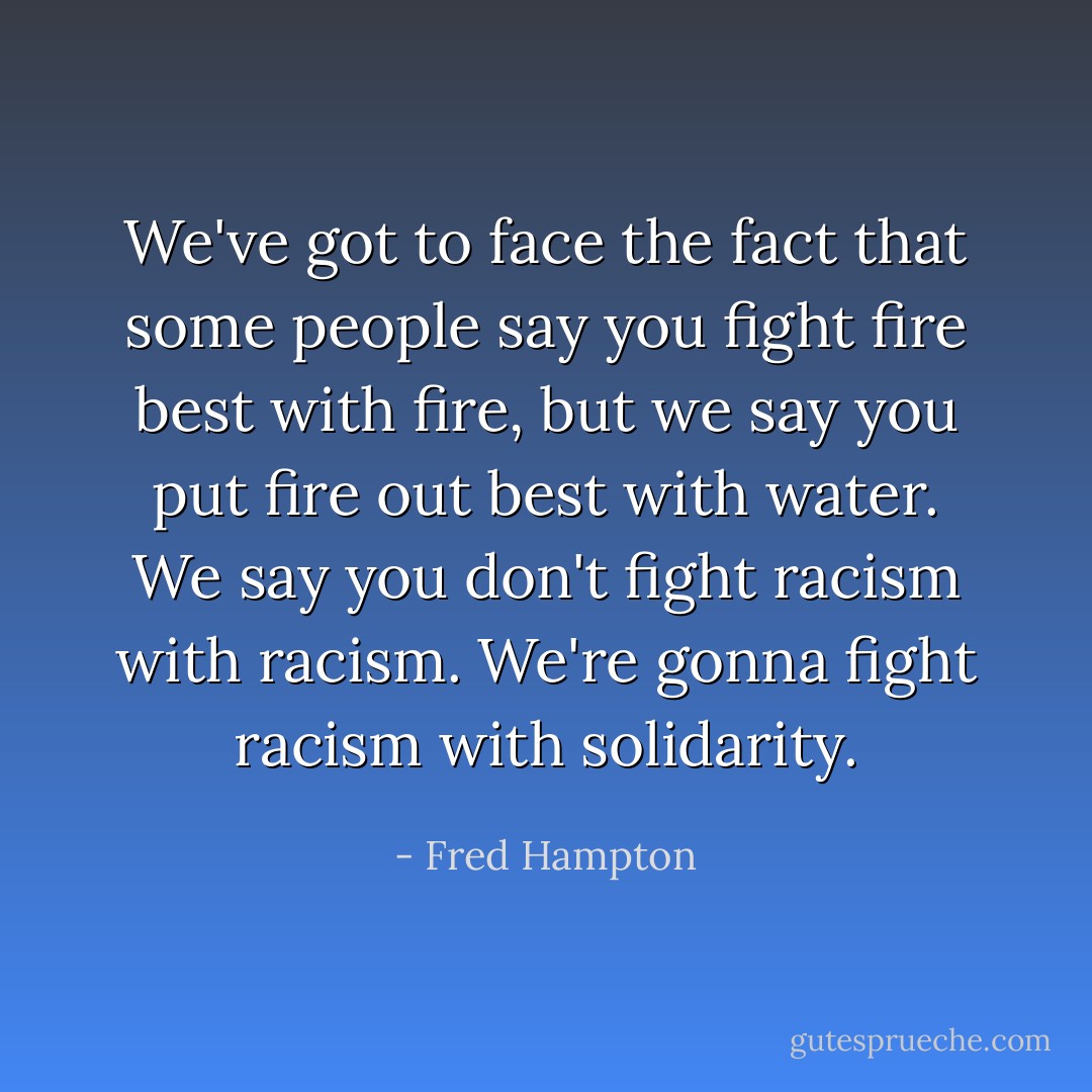 We've got to face the fact that some people say you fight fire best with fire, but we say you put fire out best with water. We say you don't fight racism with racism. We're gonna fight racism with solidarity. - Fred Hampton