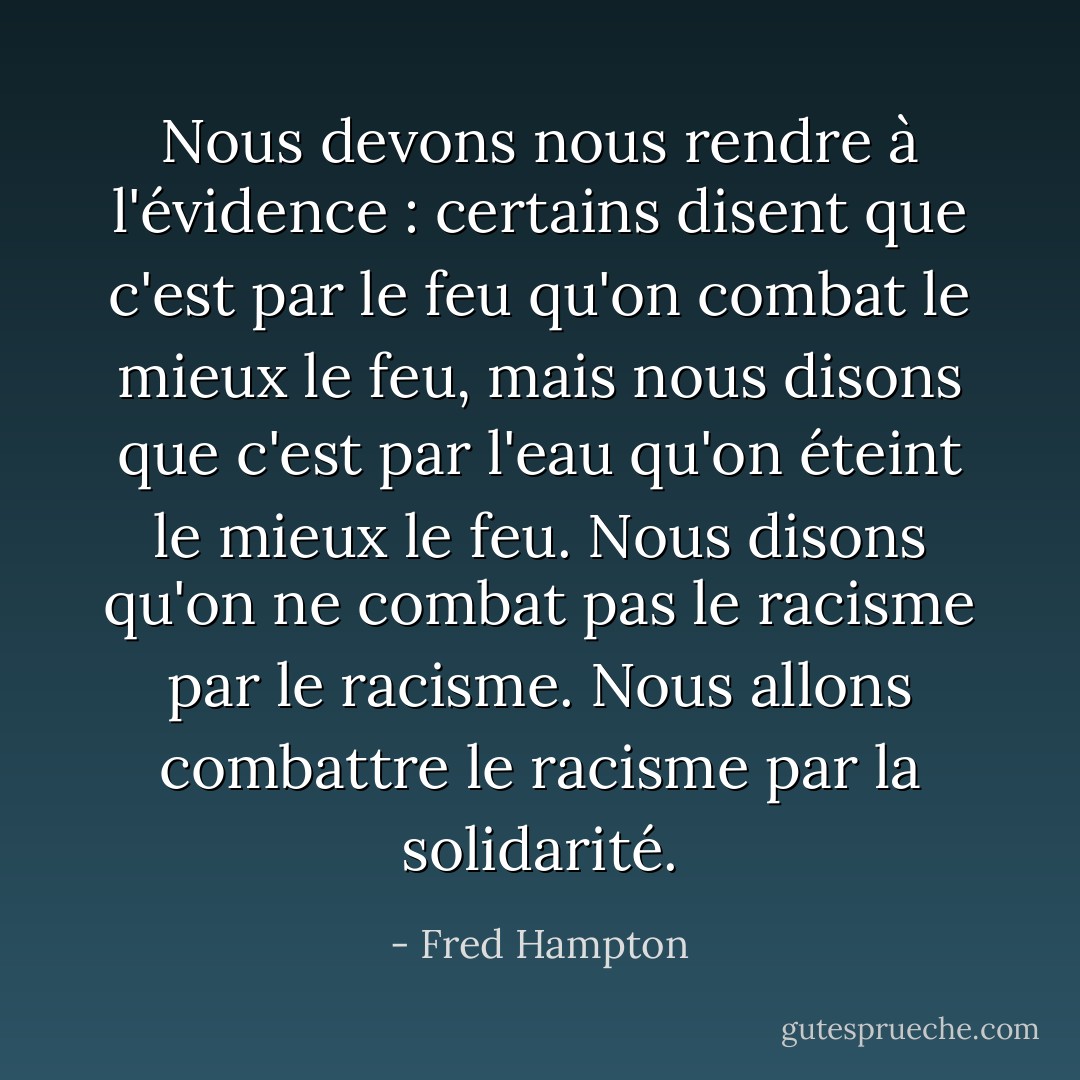 Nous devons nous rendre à l'évidence : certains disent que c'est par le feu qu'on combat le mieux le feu, mais nous disons que c'est par l'eau qu'on éteint le mieux le feu. Nous disons qu'on ne combat pas le racisme par le racisme. Nous allons combattre le racisme par la solidarité. - Fred Hampton