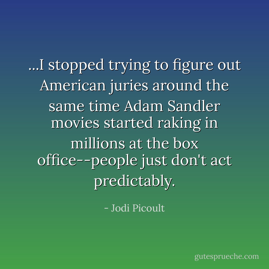 ...I stopped trying to figure out American juries around the same time Adam Sandler movies started raking in millions at the box office--people just don't act predictably. - Jodi Picoult